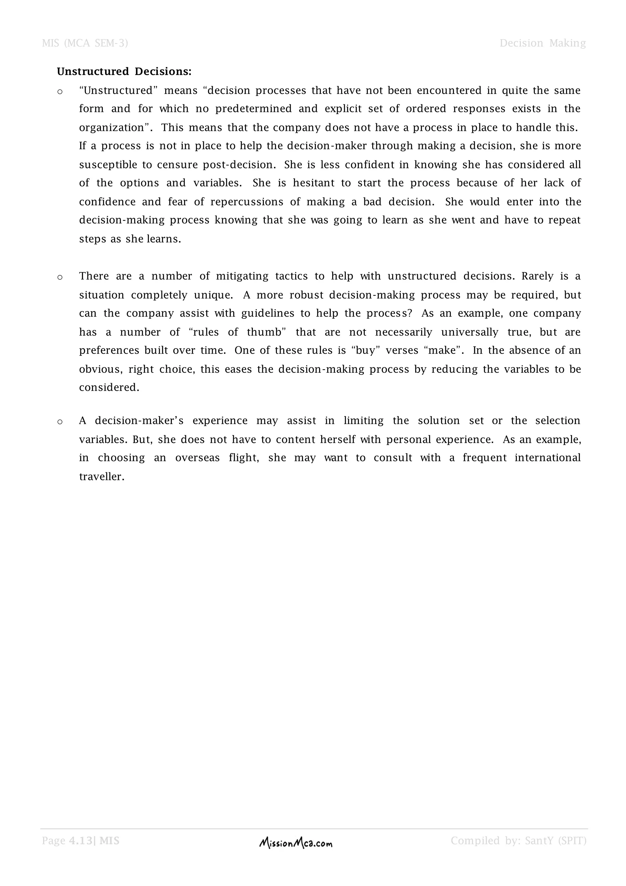 MIS (MCA SEM-3) Decision Making
Page 4.13| MIS Compiled by: SantY (SPIT)
Unstructured Decisions:
o ―Unstructured‖ means ―decision processes that have not been encountered in quite the same
form and for which no predetermined and explicit set of ordered responses exists in the
organization‖. This means that the company does not have a process in place to handle this.
If a process is not in place to help the decision-maker through making a decision, she is more
susceptible to censure post-decision. She is less confident in knowing she has considered all
of the options and variables. She is hesitant to start the process because of her lack of
confidence and fear of repercussions of making a bad decision. She would enter into the
decision-making process knowing that she was going to learn as she went and have to repeat
steps as she learns.
o There are a number of mitigating tactics to help with unstructured decisions. Rarely is a
situation completely unique. A more robust decision-making process may be required, but
can the company assist with guidelines to help the process? As an example, one company
has a number of ―rules of thumb‖ that are not necessarily universally true, but are
preferences built over time. One of these rules is ―buy‖ verses ―make‖. In the absence of an
obvious, right choice, this eases the decision-making process by reducing the variables to be
considered.
o A decision-maker‘s experience may assist in limiting the solution set or the selection
variables. But, she does not have to content herself with personal experience. As an example,
in choosing an overseas flight, she may want to consult with a frequent international
traveller.
 