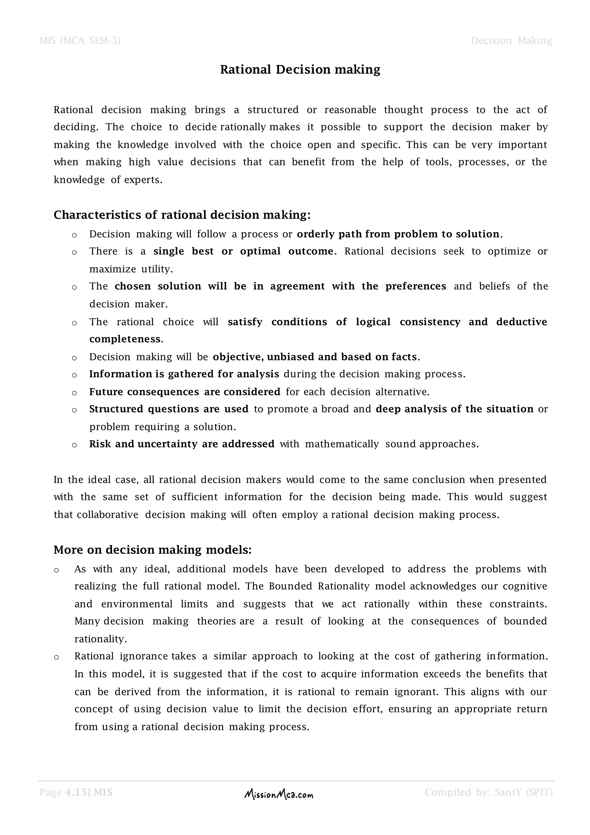 MIS (MCA SEM-3) Decision Making
Page 4.15| MIS Compiled by: SantY (SPIT)
Rational Decision making
Rational decision making brings a structured or reasonable thought process to the act of
deciding. The choice to decide rationally makes it possible to support the decision maker by
making the knowledge involved with the choice open and specific. This can be very important
when making high value decisions that can benefit from the help of tools, processes, or the
knowledge of experts.
Characteristics of rational decision making:
o Decision making will follow a process or orderly path from problem to solution.
o There is a single best or optimal outcome. Rational decisions seek to optimize or
maximize utility.
o The chosen solution will be in agreement with the preferences and beliefs of the
decision maker.
o The rational choice will satisfy conditions of logical consistency and deductive
completeness.
o Decision making will be objective, unbiased and based on facts.
o Information is gathered for analysis during the decision making process.
o Future consequences are considered for each decision alternative.
o Structured questions are used to promote a broad and deep analysis of the situation or
problem requiring a solution.
o Risk and uncertainty are addressed with mathematically sound approaches.
In the ideal case, all rational decision makers would come to the same conclusion when presented
with the same set of sufficient information for the decision being made. This would suggest
that collaborative decision making will often employ a rational decision making process.
More on decision making models:
o As with any ideal, additional models have been developed to address the problems with
realizing the full rational model. The Bounded Rationality model acknowledges our cognitive
and environmental limits and suggests that we act rationally within these constraints.
Many decision making theories are a result of looking at the consequences of bounded
rationality.
o Rational ignorance takes a similar approach to looking at the cost of gathering information.
In this model, it is suggested that if the cost to acquire information exceeds the benefits that
can be derived from the information, it is rational to remain ignorant. This aligns with our
concept of using decision value to limit the decision effort, ensuring an appropriate return
from using a rational decision making process.
 