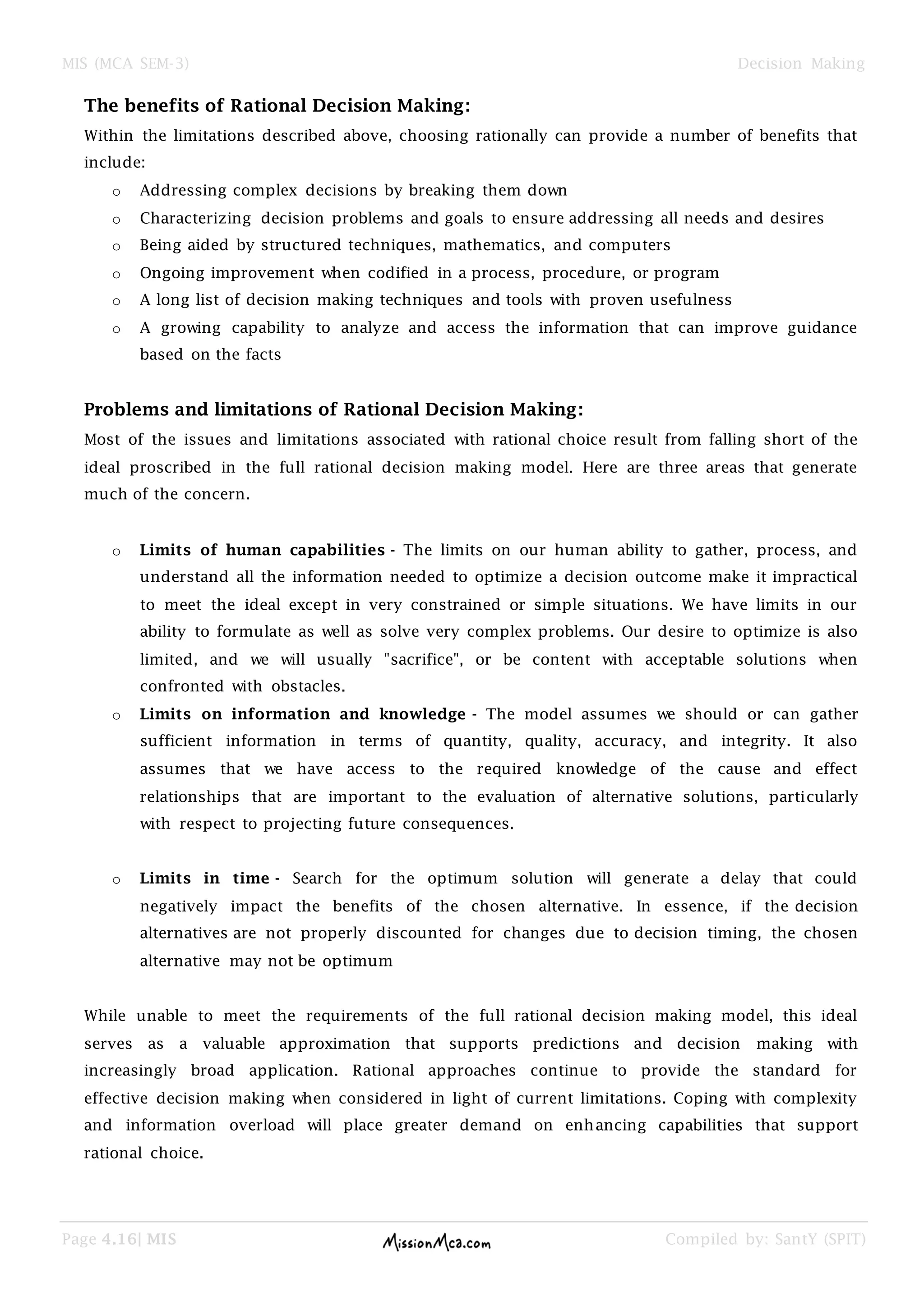 MIS (MCA SEM-3) Decision Making
Page 4.16| MIS Compiled by: SantY (SPIT)
The benefits of Rational Decision Making:
Within the limitations described above, choosing rationally can provide a number of benefits that
include:
o Addressing complex decisions by breaking them down
o Characterizing decision problems and goals to ensure addressing all needs and desires
o Being aided by structured techniques, mathematics, and computers
o Ongoing improvement when codified in a process, procedure, or program
o A long list of decision making techniques and tools with proven usefulness
o A growing capability to analyze and access the information that can improve guidance
based on the facts
Problems and limitations of Rational Decision Making:
Most of the issues and limitations associated with rational choice result from falling short of the
ideal proscribed in the full rational decision making model. Here are three areas that generate
much of the concern.
o Limits of human capabilities - The limits on our human ability to gather, process, and
understand all the information needed to optimize a decision outcome make it impractical
to meet the ideal except in very constrained or simple situations. We have limits in our
ability to formulate as well as solve very complex problems. Our desire to optimize is also
limited, and we will usually "sacrifice", or be content with acceptable solutions when
confronted with obstacles.
o Limits on information and knowledge - The model assumes we should or can gather
sufficient information in terms of quantity, quality, accuracy, and integrity. It also
assumes that we have access to the required knowledge of the cause and effect
relationships that are important to the evaluation of alternative solutions, particularly
with respect to projecting future consequences.
o Limits in time - Search for the optimum solution will generate a delay that could
negatively impact the benefits of the chosen alternative. In essence, if the decision
alternatives are not properly discounted for changes due to decision timing, the chosen
alternative may not be optimum
While unable to meet the requirements of the full rational decision making model, this ideal
serves as a valuable approximation that supports predictions and decision making with
increasingly broad application. Rational approaches continue to provide the standard for
effective decision making when considered in light of current limitations. Coping with complexity
and information overload will place greater demand on enhancing capabilities that support
rational choice.
 