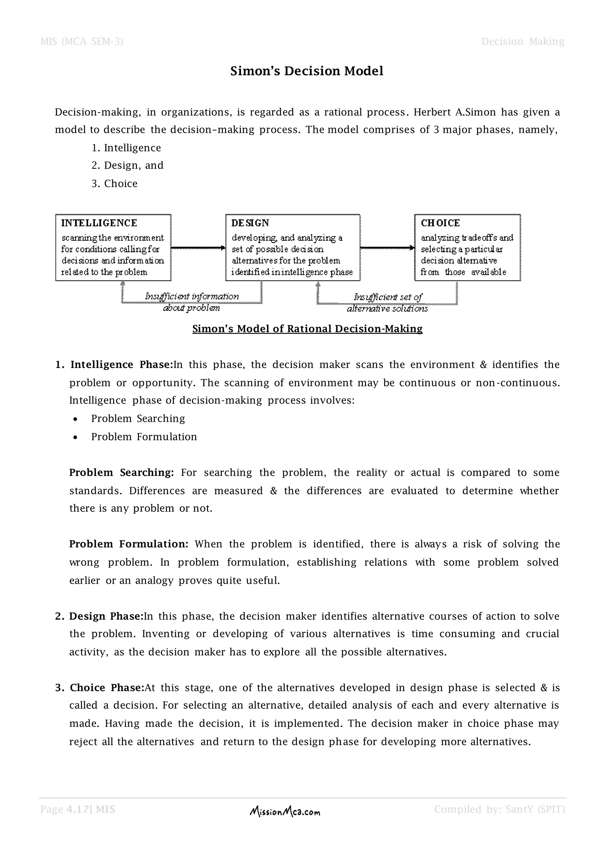 MIS (MCA SEM-3) Decision Making
Page 4.17| MIS Compiled by: SantY (SPIT)
Simon’s Decision Model
Decision-making, in organizations, is regarded as a rational process. Herbert A.Simon has given a
model to describe the decision–making process. The model comprises of 3 major phases, namely,
1. Intelligence
2. Design, and
3. Choice
Simon’s Model of Rational Decision-Making
1. Intelligence Phase:In this phase, the decision maker scans the environment & identifies the
problem or opportunity. The scanning of environment may be continuous or non-continuous.
Intelligence phase of decision-making process involves:
Problem Searching
Problem Formulation
Problem Searching: For searching the problem, the reality or actual is compared to some
standards. Differences are measured & the differences are evaluated to determine whether
there is any problem or not.
Problem Formulation: When the problem is identified, there is always a risk of solving the
wrong problem. In problem formulation, establishing relations with some problem solved
earlier or an analogy proves quite useful.
2. Design Phase:In this phase, the decision maker identifies alternative courses of action to solve
the problem. Inventing or developing of various alternatives is time consuming and crucial
activity, as the decision maker has to explore all the possible alternatives.
3. Choice Phase:At this stage, one of the alternatives developed in design phase is selected & is
called a decision. For selecting an alternative, detailed analysis of each and every alternative is
made. Having made the decision, it is implemented. The decision maker in choice phase may
reject all the alternatives and return to the design phase for developing more alternatives.
 