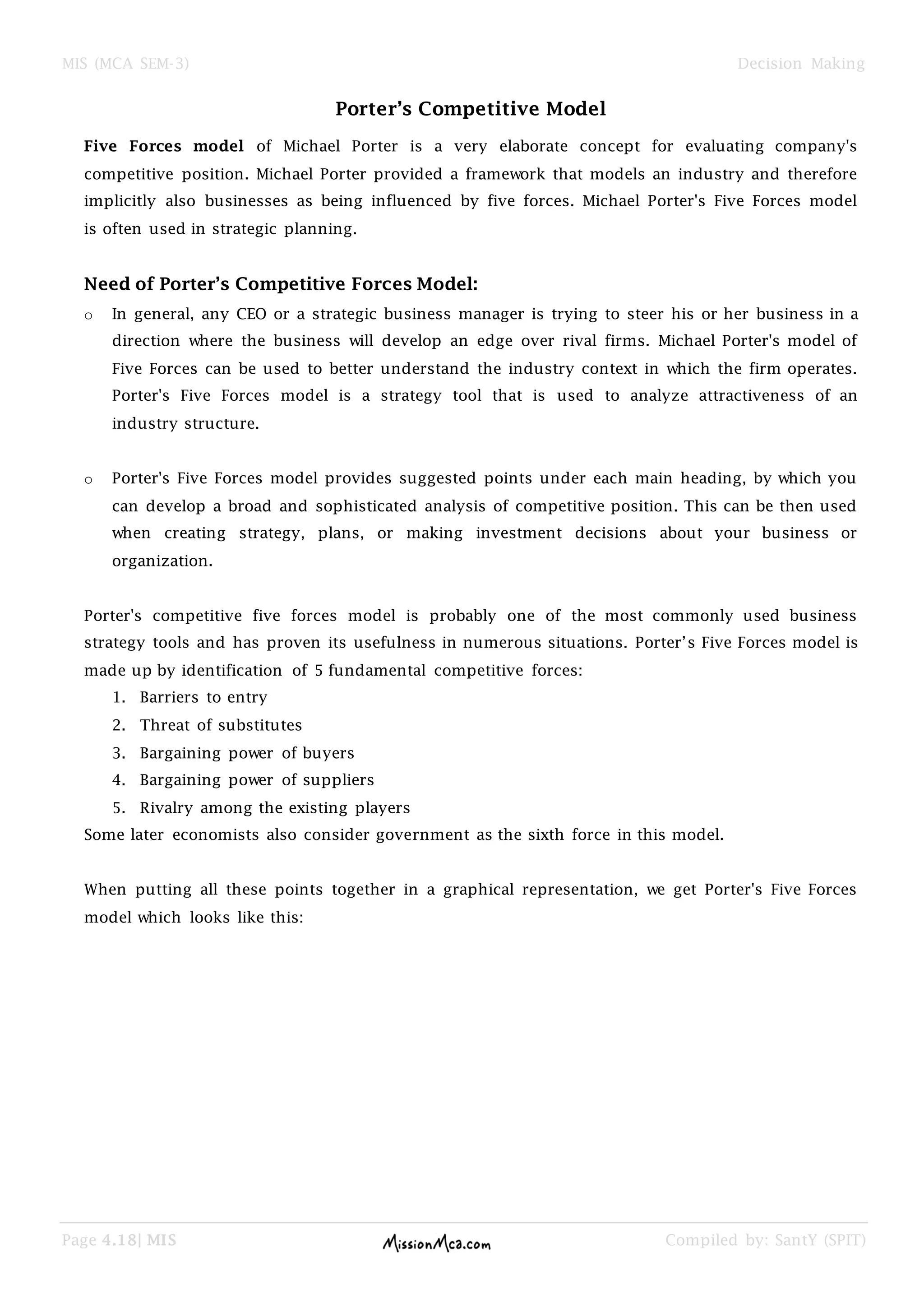 MIS (MCA SEM-3) Decision Making
Page 4.18| MIS Compiled by: SantY (SPIT)
Porter’s Competitive Model
Five Forces model of Michael Porter is a very elaborate concept for evaluating company's
competitive position. Michael Porter provided a framework that models an industry and therefore
implicitly also businesses as being influenced by five forces. Michael Porter's Five Forces model
is often used in strategic planning.
Need of Porter’s Competitive Forces Model:
o In general, any CEO or a strategic business manager is trying to steer his or her business in a
direction where the business will develop an edge over rival firms. Michael Porter's model of
Five Forces can be used to better understand the industry context in which the firm operates.
Porter's Five Forces model is a strategy tool that is used to analyze attractiveness of an
industry structure.
o Porter's Five Forces model provides suggested points under each main heading, by which you
can develop a broad and sophisticated analysis of competitive position. This can be then used
when creating strategy, plans, or making investment decisions about your business or
organization.
Porter's competitive five forces model is probably one of the most commonly used business
strategy tools and has proven its usefulness in numerous situations. Porter‘s Five Forces model is
made up by identification of 5 fundamental competitive forces:
1. Barriers to entry
2. Threat of substitutes
3. Bargaining power of buyers
4. Bargaining power of suppliers
5. Rivalry among the existing players
Some later economists also consider government as the sixth force in this model.
When putting all these points together in a graphical representation, we get Porter's Five Forces
model which looks like this:
 