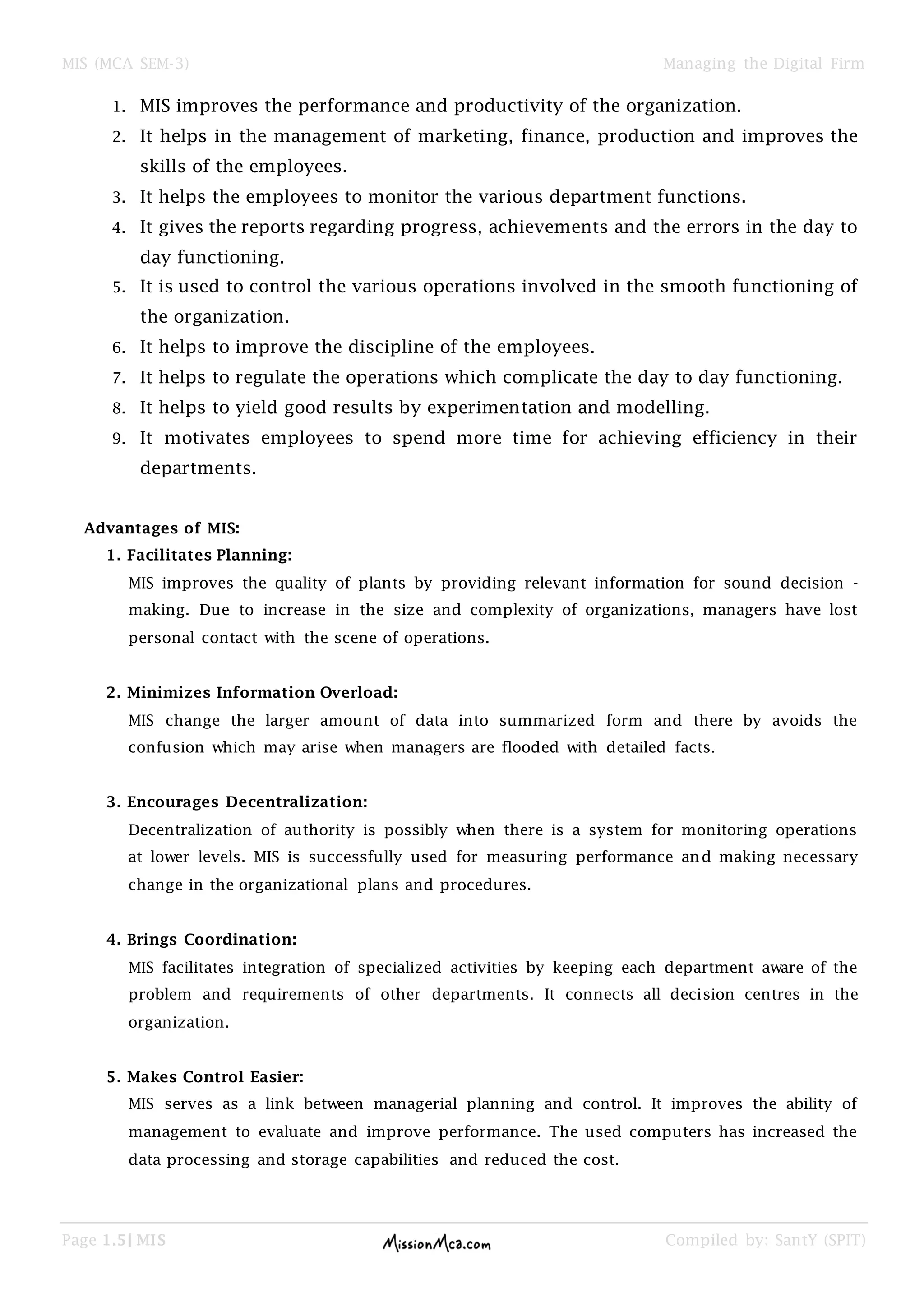 MIS (MCA SEM-3) Managing the Digital Firm
Page 1.5| MIS Compiled by: SantY (SPIT)
1. MIS improves the performance and productivity of the organization.
2. It helps in the management of marketing, finance, production and improves the
skills of the employees.
3. It helps the employees to monitor the various department functions.
4. It gives the reports regarding progress, achievements and the errors in the day to
day functioning.
5. It is used to control the various operations involved in the smooth functioning of
the organization.
6. It helps to improve the discipline of the employees.
7. It helps to regulate the operations which complicate the day to day functioning.
8. It helps to yield good results by experimentation and modelling.
9. It motivates employees to spend more time for achieving efficiency in their
departments.
Advantages of MIS:
1. Facilitates Planning:
MIS improves the quality of plants by providing relevant information for sound decision -
making. Due to increase in the size and complexity of organizations, managers have lost
personal contact with the scene of operations.
2. Minimizes Information Overload:
MIS change the larger amount of data into summarized form and there by avoids the
confusion which may arise when managers are flooded with detailed facts.
3. Encourages Decentralization:
Decentralization of authority is possibly when there is a system for monitoring operations
at lower levels. MIS is successfully used for measuring performance and making necessary
change in the organizational plans and procedures.
4. Brings Coordination:
MIS facilitates integration of specialized activities by keeping each department aware of the
problem and requirements of other departments. It connects all decision centres in the
organization.
5. Makes Control Easier:
MIS serves as a link between managerial planning and control. It improves the ability of
management to evaluate and improve performance. The used computers has increased the
data processing and storage capabilities and reduced the cost.
 