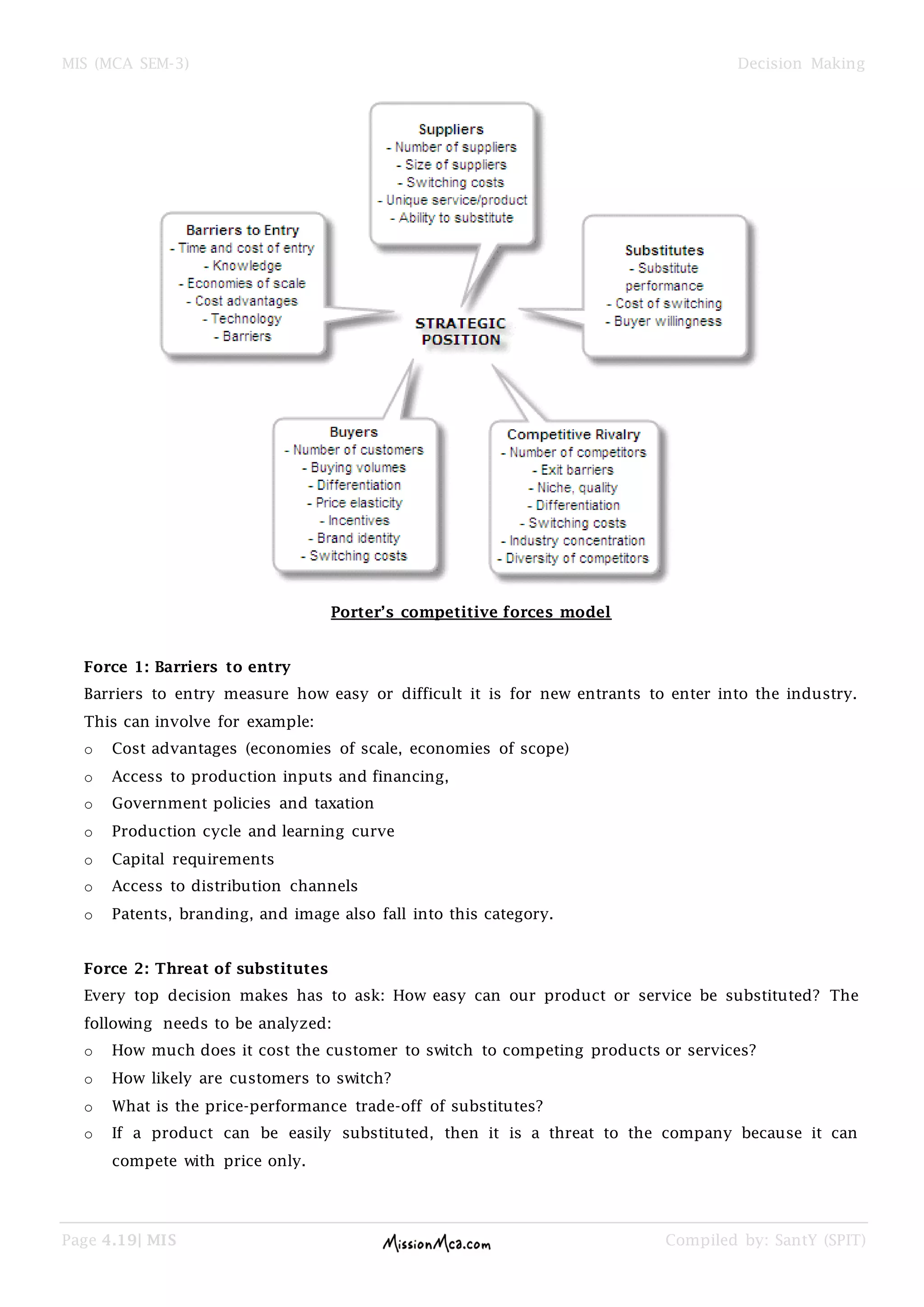 MIS (MCA SEM-3) Decision Making
Page 4.19| MIS Compiled by: SantY (SPIT)
Porter’s competitive forces model
Force 1: Barriers to entry
Barriers to entry measure how easy or difficult it is for new entrants to enter into the industry.
This can involve for example:
o Cost advantages (economies of scale, economies of scope)
o Access to production inputs and financing,
o Government policies and taxation
o Production cycle and learning curve
o Capital requirements
o Access to distribution channels
o Patents, branding, and image also fall into this category.
Force 2: Threat of substitutes
Every top decision makes has to ask: How easy can our product or service be substituted? The
following needs to be analyzed:
o How much does it cost the customer to switch to competing products or services?
o How likely are customers to switch?
o What is the price-performance trade-off of substitutes?
o If a product can be easily substituted, then it is a threat to the company because it can
compete with price only.
 