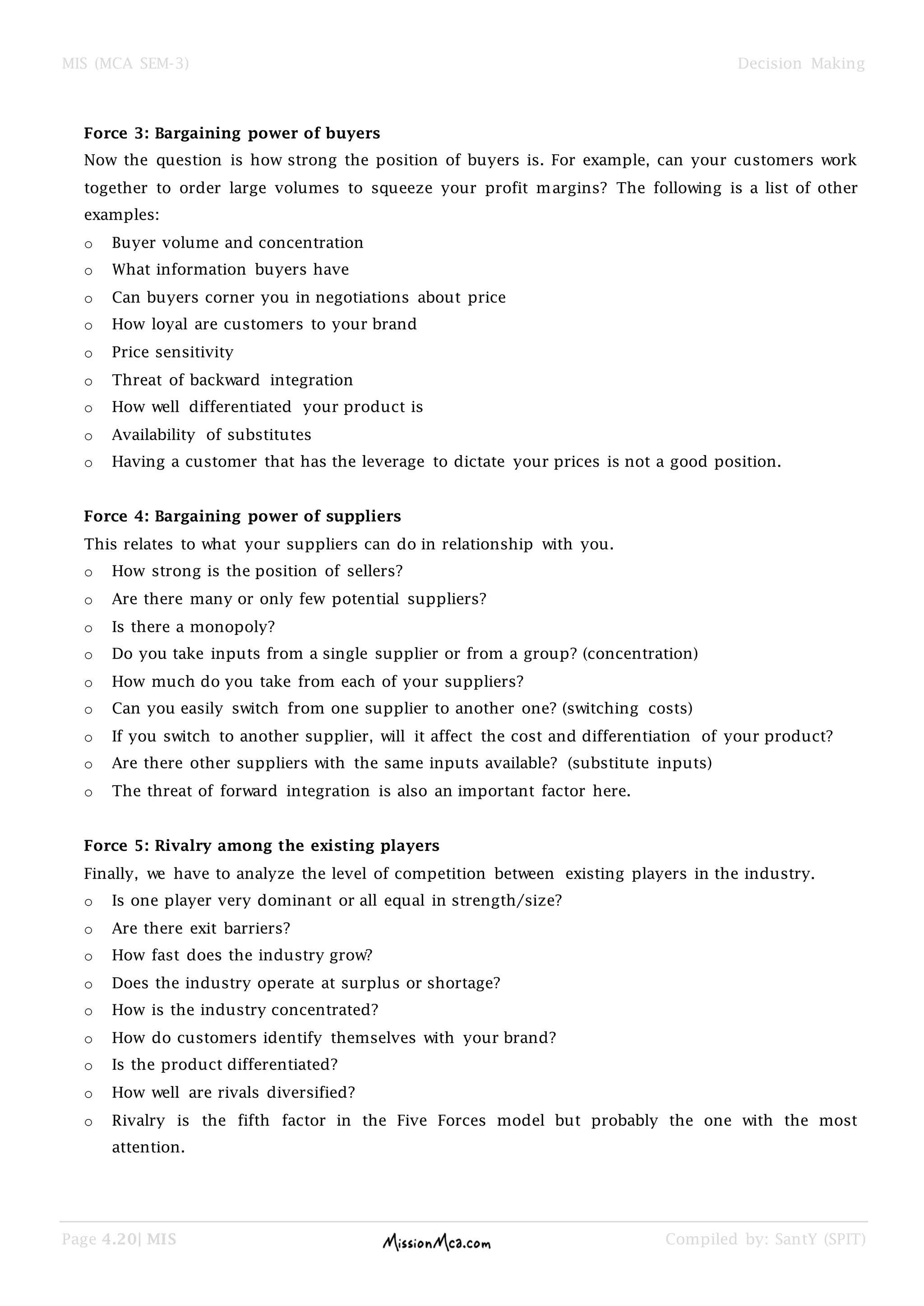 MIS (MCA SEM-3) Decision Making
Page 4.20| MIS Compiled by: SantY (SPIT)
Force 3: Bargaining power of buyers
Now the question is how strong the position of buyers is. For example, can your customers work
together to order large volumes to squeeze your profit margins? The following is a list of other
examples:
o Buyer volume and concentration
o What information buyers have
o Can buyers corner you in negotiations about price
o How loyal are customers to your brand
o Price sensitivity
o Threat of backward integration
o How well differentiated your product is
o Availability of substitutes
o Having a customer that has the leverage to dictate your prices is not a good position.
Force 4: Bargaining power of suppliers
This relates to what your suppliers can do in relationship with you.
o How strong is the position of sellers?
o Are there many or only few potential suppliers?
o Is there a monopoly?
o Do you take inputs from a single supplier or from a group? (concentration)
o How much do you take from each of your suppliers?
o Can you easily switch from one supplier to another one? (switching costs)
o If you switch to another supplier, will it affect the cost and differentiation of your product?
o Are there other suppliers with the same inputs available? (substitute inputs)
o The threat of forward integration is also an important factor here.
Force 5: Rivalry among the existing players
Finally, we have to analyze the level of competition between existing players in the industry.
o Is one player very dominant or all equal in strength/size?
o Are there exit barriers?
o How fast does the industry grow?
o Does the industry operate at surplus or shortage?
o How is the industry concentrated?
o How do customers identify themselves with your brand?
o Is the product differentiated?
o How well are rivals diversified?
o Rivalry is the fifth factor in the Five Forces model but probably the one with the most
attention.
 