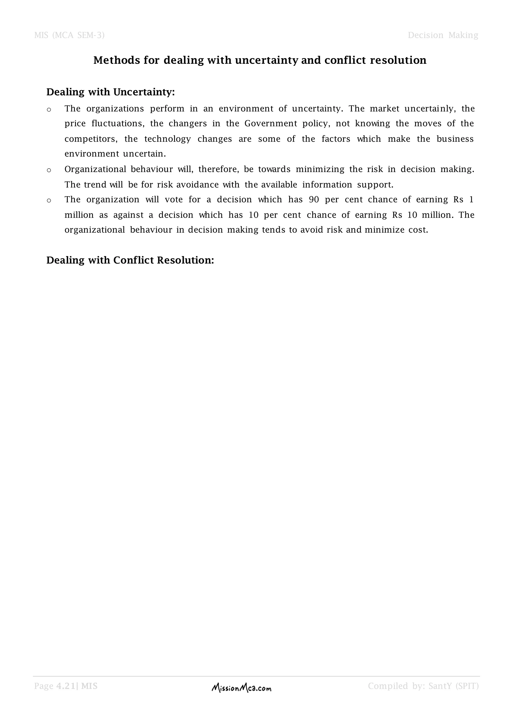 MIS (MCA SEM-3) Decision Making
Page 4.21| MIS Compiled by: SantY (SPIT)
Methods for dealing with uncertainty and conflict resolution
Dealing with Uncertainty:
o The organizations perform in an environment of uncertainty. The market uncertainly, the
price fluctuations, the changers in the Government policy, not knowing the moves of the
competitors, the technology changes are some of the factors which make the business
environment uncertain.
o Organizational behaviour will, therefore, be towards minimizing the risk in decision making.
The trend will be for risk avoidance with the available information support.
o The organization will vote for a decision which has 90 per cent chance of earning Rs 1
million as against a decision which has 10 per cent chance of earning Rs 10 million. The
organizational behaviour in decision making tends to avoid risk and minimize cost.
Dealing with Conflict Resolution:
 