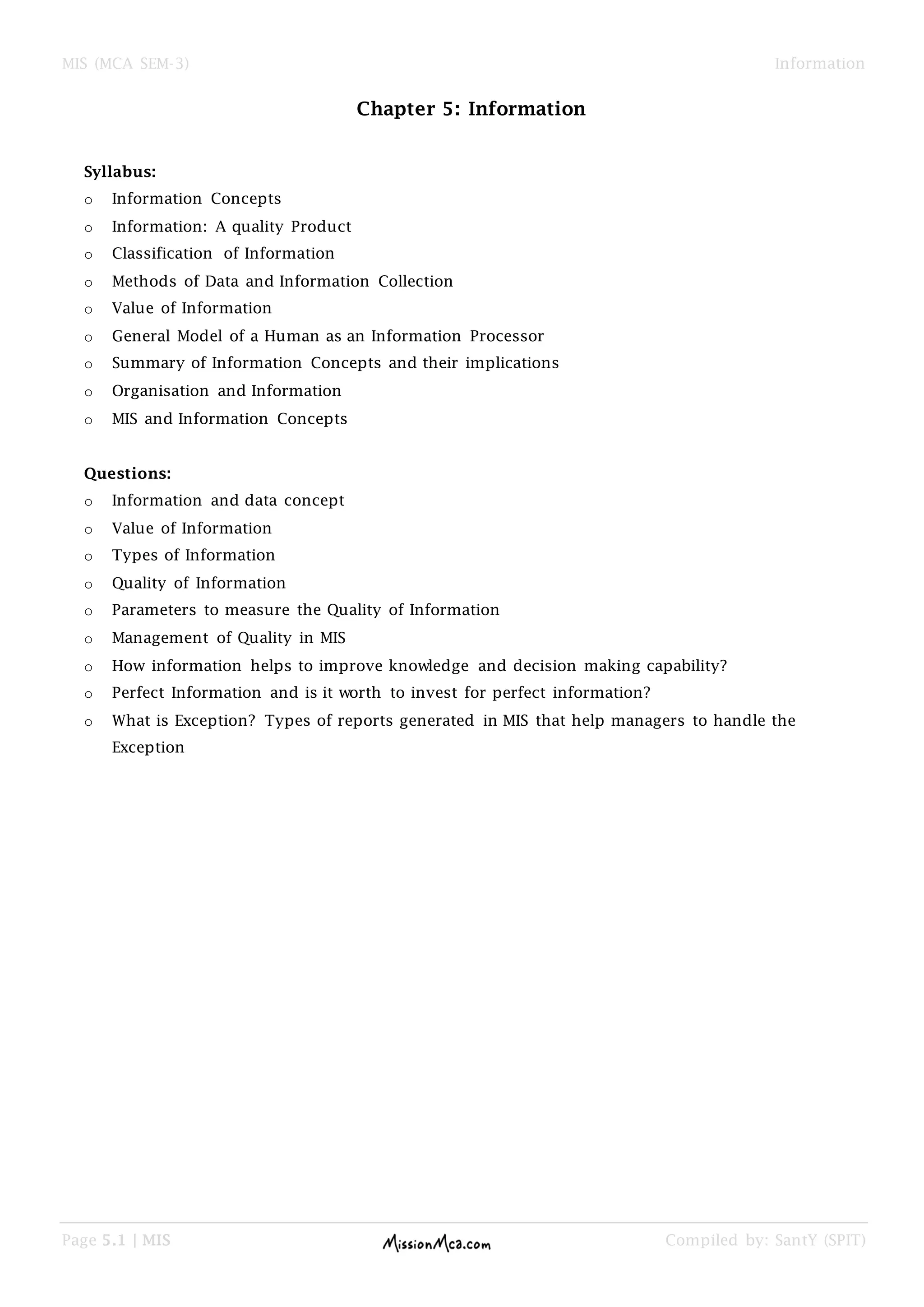 MIS (MCA SEM-3) Information
Page 5.1 | MIS Compiled by: SantY (SPIT)
Chapter 5: Information
Syllabus:
o Information Concepts
o Information: A quality Product
o Classification of Information
o Methods of Data and Information Collection
o Value of Information
o General Model of a Human as an Information Processor
o Summary of Information Concepts and their implications
o Organisation and Information
o MIS and Information Concepts
Questions:
o Information and data concept
o Value of Information
o Types of Information
o Quality of Information
o Parameters to measure the Quality of Information
o Management of Quality in MIS
o How information helps to improve knowledge and decision making capability?
o Perfect Information and is it worth to invest for perfect information?
o What is Exception? Types of reports generated in MIS that help managers to handle the
Exception
 
