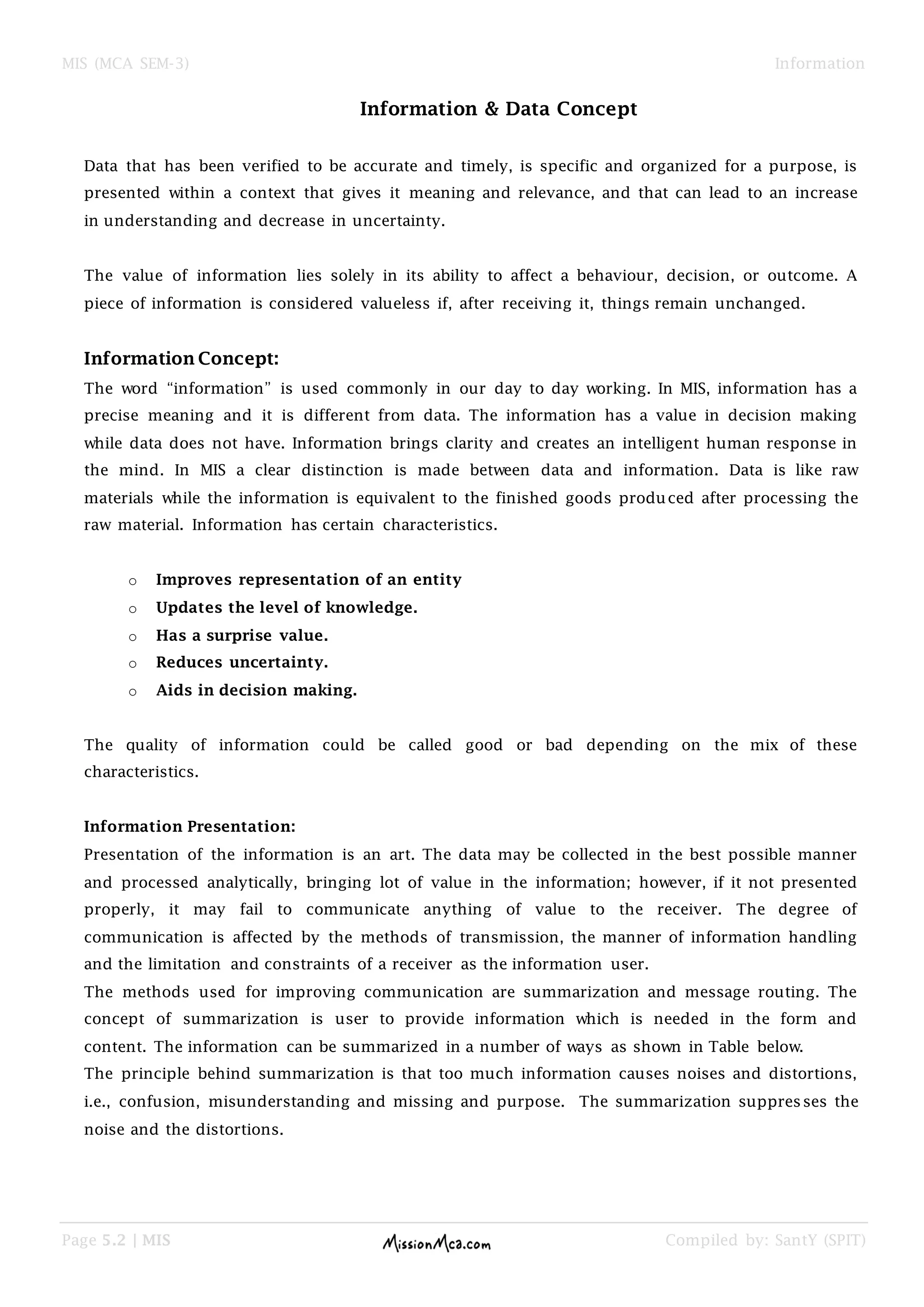 MIS (MCA SEM-3) Information
Page 5.2 | MIS Compiled by: SantY (SPIT)
Information & Data Concept
Data that has been verified to be accurate and timely, is specific and organized for a purpose, is
presented within a context that gives it meaning and relevance, and that can lead to an increase
in understanding and decrease in uncertainty.
The value of information lies solely in its ability to affect a behaviour, decision, or outcome. A
piece of information is considered valueless if, after receiving it, things remain unchanged.
Information Concept:
The word “information” is used commonly in our day to day working. In MIS, information has a
precise meaning and it is different from data. The information has a value in decision making
while data does not have. Information brings clarity and creates an intelligent human response in
the mind. In MIS a clear distinction is made between data and information. Data is like raw
materials while the information is equivalent to the finished goods produced after processing the
raw material. Information has certain characteristics.
o Improves representation of an entity
o Updates the level of knowledge.
o Has a surprise value.
o Reduces uncertainty.
o Aids in decision making.
The quality of information could be called good or bad depending on the mix of these
characteristics.
Information Presentation:
Presentation of the information is an art. The data may be collected in the best possible manner
and processed analytically, bringing lot of value in the information; however, if it not presented
properly, it may fail to communicate anything of value to the receiver. The degree of
communication is affected by the methods of transmission, the manner of information handling
and the limitation and constraints of a receiver as the information user.
The methods used for improving communication are summarization and message routing. The
concept of summarization is user to provide information which is needed in the form and
content. The information can be summarized in a number of ways as shown in Table below.
The principle behind summarization is that too much information causes noises and distortions,
i.e., confusion, misunderstanding and missing and purpose. The summarization suppresses the
noise and the distortions.
 