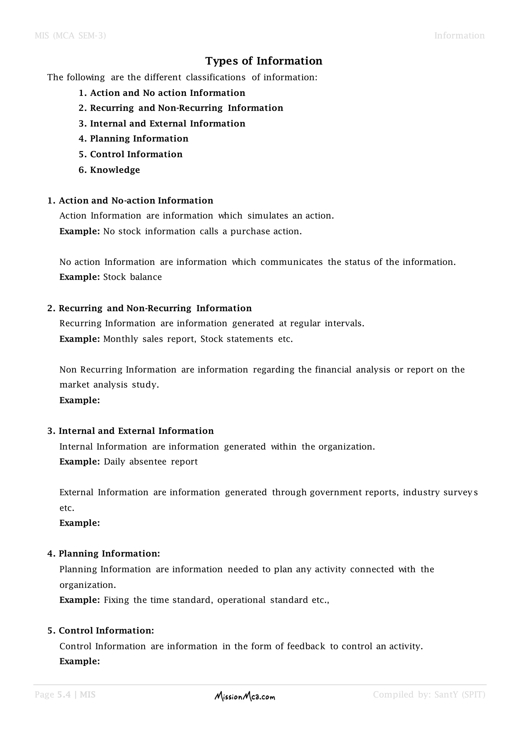 MIS (MCA SEM-3) Information
Page 5.4 | MIS Compiled by: SantY (SPIT)
Types of Information
The following are the different classifications of information:
1. Action and No action Information
2. Recurring and Non-Recurring Information
3. Internal and External Information
4. Planning Information
5. Control Information
6. Knowledge
1. Action and No-action Information
Action Information are information which simulates an action.
Example: No stock information calls a purchase action.
No action Information are information which communicates the status of the information.
Example: Stock balance
2. Recurring and Non-Recurring Information
Recurring Information are information generated at regular intervals.
Example: Monthly sales report, Stock statements etc.
Non Recurring Information are information regarding the financial analysis or report on the
market analysis study.
Example:
3. Internal and External Information
Internal Information are information generated within the organization.
Example: Daily absentee report
External Information are information generated through government reports, industry surveys
etc.
Example:
4. Planning Information:
Planning Information are information needed to plan any activity connected with the
organization.
Example: Fixing the time standard, operational standard etc.,
5. Control Information:
Control Information are information in the form of feedback to control an activity.
Example:
 