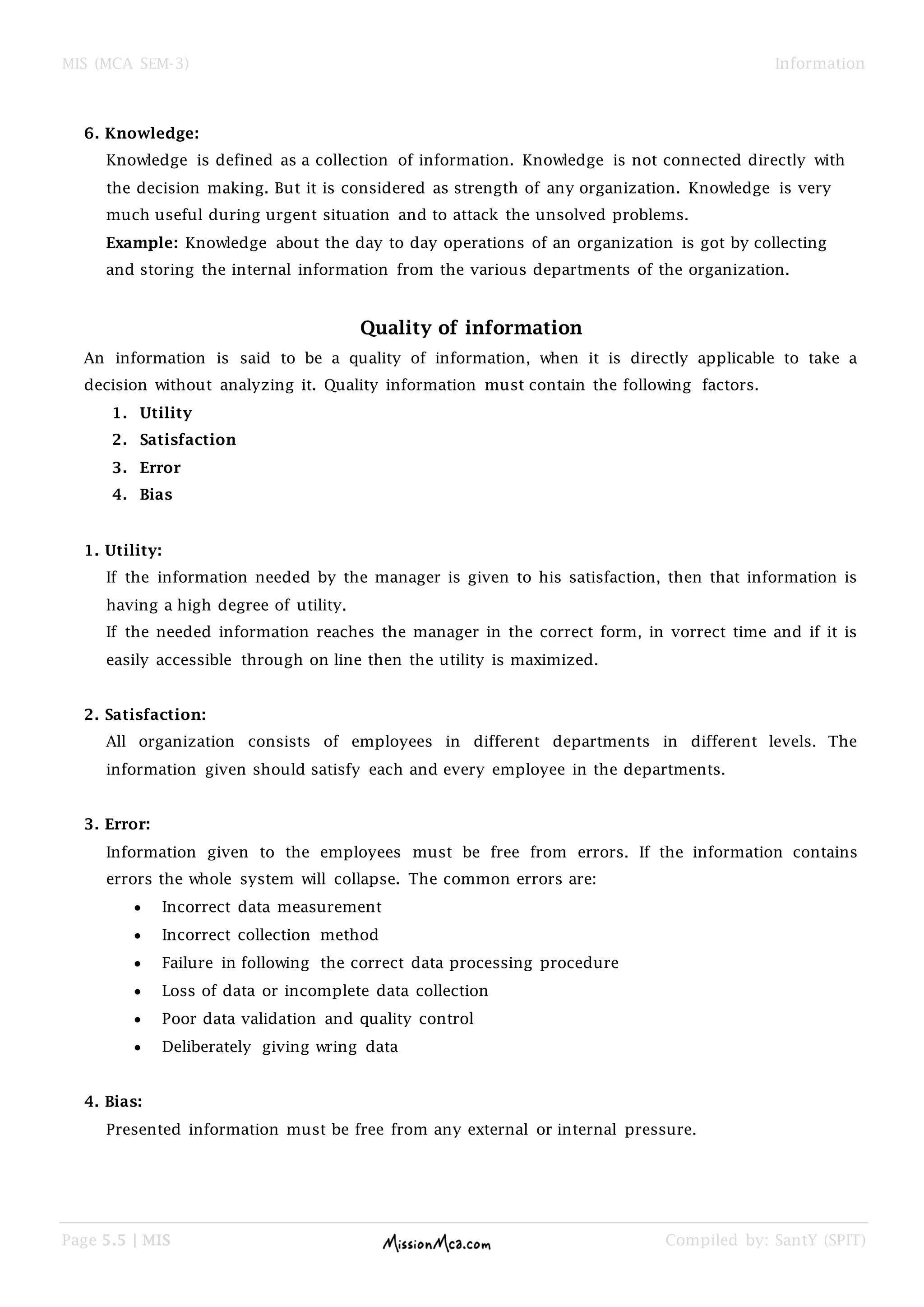 MIS (MCA SEM-3) Information
Page 5.5 | MIS Compiled by: SantY (SPIT)
6. Knowledge:
Knowledge is defined as a collection of information. Knowledge is not connected directly with
the decision making. But it is considered as strength of any organization. Knowledge is very
much useful during urgent situation and to attack the unsolved problems.
Example: Knowledge about the day to day operations of an organization is got by collecting
and storing the internal information from the various departments of the organization.
Quality of information
An information is said to be a quality of information, when it is directly applicable to take a
decision without analyzing it. Quality information must contain the following factors.
1. Utility
2. Satisfaction
3. Error
4. Bias
1. Utility:
If the information needed by the manager is given to his satisfaction, then that information is
having a high degree of utility.
If the needed information reaches the manager in the correct form, in vorrect time and if it is
easily accessible through on line then the utility is maximized.
2. Satisfaction:
All organization consists of employees in different departments in different levels. The
information given should satisfy each and every employee in the departments.
3. Error:
Information given to the employees must be free from errors. If the information contains
errors the whole system will collapse. The common errors are:
 Incorrect data measurement
 Incorrect collection method
 Failure in following the correct data processing procedure
 Loss of data or incomplete data collection
 Poor data validation and quality control
 Deliberately giving wring data
4. Bias:
Presented information must be free from any external or internal pressure.
 