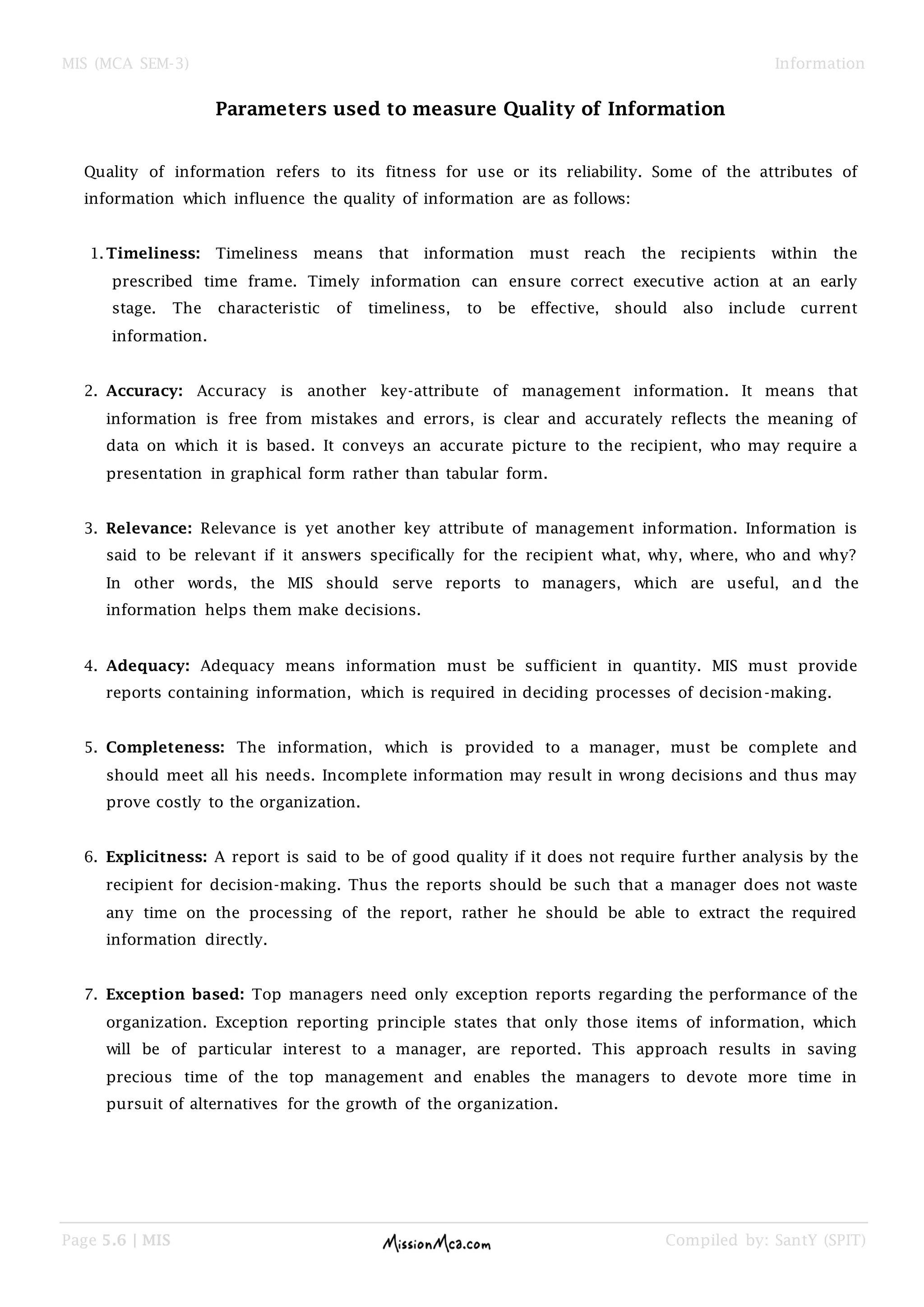 MIS (MCA SEM-3) Information
Page 5.6 | MIS Compiled by: SantY (SPIT)
Parameters used to measure Quality of Information
Quality of information refers to its fitness for use or its reliability. Some of the attributes of
information which influence the quality of information are as follows:
1.Timeliness: Timeliness means that information must reach the recipients within the
prescribed time frame. Timely information can ensure correct executive action at an early
stage. The characteristic of timeliness, to be effective, should also include current
information.
2. Accuracy: Accuracy is another key-attribute of management information. It means that
information is free from mistakes and errors, is clear and accurately reflects the meaning of
data on which it is based. It conveys an accurate picture to the recipient, who may require a
presentation in graphical form rather than tabular form.
3. Relevance: Relevance is yet another key attribute of management information. Information is
said to be relevant if it answers specifically for the recipient what, why, where, who and why?
In other words, the MIS should serve reports to managers, which are useful, and the
information helps them make decisions.
4. Adequacy: Adequacy means information must be sufficient in quantity. MIS must provide
reports containing information, which is required in deciding processes of decision-making.
5. Completeness: The information, which is provided to a manager, must be complete and
should meet all his needs. Incomplete information may result in wrong decisions and thus may
prove costly to the organization.
6. Explicitness: A report is said to be of good quality if it does not require further analysis by the
recipient for decision-making. Thus the reports should be such that a manager does not waste
any time on the processing of the report, rather he should be able to extract the required
information directly.
7. Exception based: Top managers need only exception reports regarding the performance of the
organization. Exception reporting principle states that only those items of information, which
will be of particular interest to a manager, are reported. This approach results in saving
precious time of the top management and enables the managers to devote more time in
pursuit of alternatives for the growth of the organization.
 