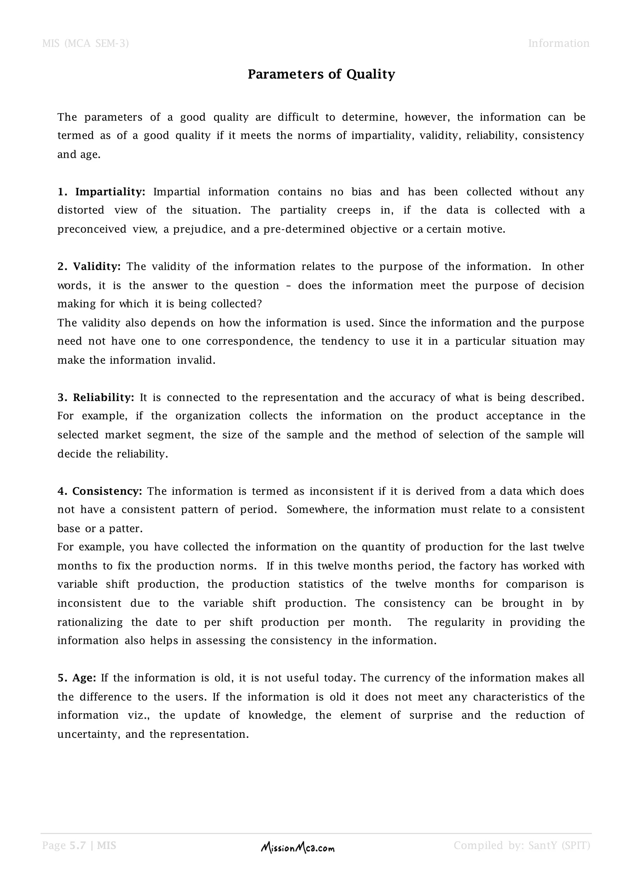 MIS (MCA SEM-3) Information
Page 5.7 | MIS Compiled by: SantY (SPIT)
Parameters of Quality
The parameters of a good quality are difficult to determine, however, the information can be
termed as of a good quality if it meets the norms of impartiality, validity, reliability, consistency
and age.
1. Impartiality: Impartial information contains no bias and has been collected without any
distorted view of the situation. The partiality creeps in, if the data is collected with a
preconceived view, a prejudice, and a pre-determined objective or a certain motive.
2. Validity: The validity of the information relates to the purpose of the information. In other
words, it is the answer to the question – does the information meet the purpose of decision
making for which it is being collected?
The validity also depends on how the information is used. Since the information and the purpose
need not have one to one correspondence, the tendency to use it in a particular situation may
make the information invalid.
3. Reliability: It is connected to the representation and the accuracy of what is being described.
For example, if the organization collects the information on the product acceptance in the
selected market segment, the size of the sample and the method of selection of the sample will
decide the reliability.
4. Consistency: The information is termed as inconsistent if it is derived from a data which does
not have a consistent pattern of period. Somewhere, the information must relate to a consistent
base or a patter.
For example, you have collected the information on the quantity of production for the last twelve
months to fix the production norms. If in this twelve months period, the factory has worked with
variable shift production, the production statistics of the twelve months for comparison is
inconsistent due to the variable shift production. The consistency can be brought in by
rationalizing the date to per shift production per month. The regularity in providing the
information also helps in assessing the consistency in the information.
5. Age: If the information is old, it is not useful today. The currency of the information makes all
the difference to the users. If the information is old it does not meet any characteristics of the
information viz., the update of knowledge, the element of surprise and the reduction of
uncertainty, and the representation.
 