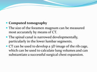  Computed tomography
 The size of the foramen magnum can be measured
most accurately by means of CT.
 The spinal canal is narrowed developmentally,
particularly in the lower lumbar segments.
 CT can be used to develop a 3D image of the rib cage,
which can be used to calculate lung volumes and can
substantiate a successful surgical chest expansion.
 