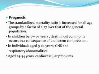  Prognosis
• The standardized mortality ratio is increased for all age
groups by a factor of 2.27 over that of the general
population.
• In children below 04 years , death most commonly
occurs as a consequence of brainstem compression.
• In individuals aged 5-24 years, CNS and
respiratory abnormalities.
• Aged 25-54 years, cardiovascular problems.
 