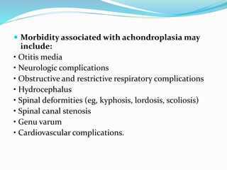  Morbidity associated with achondroplasia may
include:
• Otitis media
• Neurologic complications
• Obstructive and restrictive respiratory complications
• Hydrocephalus
• Spinal deformities (eg, kyphosis, lordosis, scoliosis)
• Spinal canal stenosis
• Genu varum
• Cardiovascular complications.
 