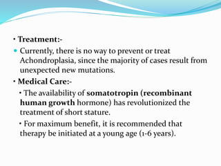 • Treatment:-
 Currently, there is no way to prevent or treat
Achondroplasia, since the majority of cases result from
unexpected new mutations.
• Medical Care:-
• The availability of somatotropin (recombinant
human growth hormone) has revolutionized the
treatment of short stature.
• For maximum benefit, it is recommended that
therapy be initiated at a young age (1-6 years).
 