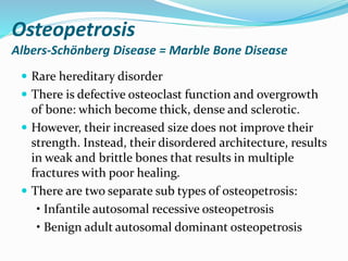 Osteopetrosis
Albers-Schönberg Disease = Marble Bone Disease
 Rare hereditary disorder
 There is defective osteoclast function and overgrowth
of bone: which become thick, dense and sclerotic.
 However, their increased size does not improve their
strength. Instead, their disordered architecture, results
in weak and brittle bones that results in multiple
fractures with poor healing.
 There are two separate sub types of osteopetrosis:
• Infantile autosomal recessive osteopetrosis
• Benign adult autosomal dominant osteopetrosis
 
