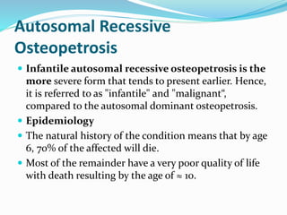 Autosomal Recessive
Osteopetrosis
 Infantile autosomal recessive osteopetrosis is the
more severe form that tends to present earlier. Hence,
it is referred to as "infantile" and "malignant“,
compared to the autosomal dominant osteopetrosis.
 Epidemiology
 The natural history of the condition means that by age
6, 70% of the affected will die.
 Most of the remainder have a very poor quality of life
with death resulting by the age of ≈ 10.
 
