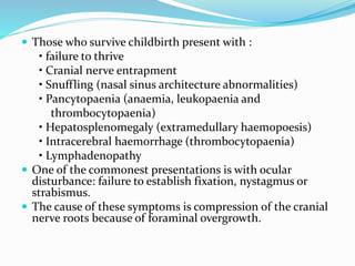  Those who survive childbirth present with :
• failure to thrive
• Cranial nerve entrapment
• Snuffling (nasal sinus architecture abnormalities)
• Pancytopaenia (anaemia, leukopaenia and
thrombocytopaenia)
• Hepatosplenomegaly (extramedullary haemopoesis)
• Intracerebral haemorrhage (thrombocytopaenia)
• Lymphadenopathy
 One of the commonest presentations is with ocular
disturbance: failure to establish fixation, nystagmus or
strabismus.
 The cause of these symptoms is compression of the cranial
nerve roots because of foraminal overgrowth.
 