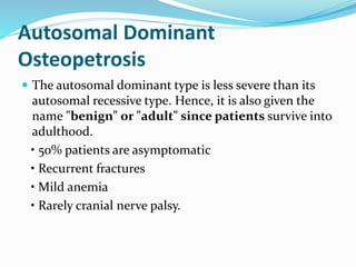 Autosomal Dominant
Osteopetrosis
 The autosomal dominant type is less severe than its
autosomal recessive type. Hence, it is also given the
name "benign" or "adult" since patients survive into
adulthood.
• 50% patients are asymptomatic
• Recurrent fractures
• Mild anemia
• Rarely cranial nerve palsy.
 