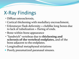 X-Ray Findings
• Diffuse osteosclerosis,
• Cortical thickening with medullary encroachment,
• Erlenmeyer flask deformity = clublike long bones due
to lack of tubulization + flaring of ends.
• Bone-within-bone appearance
• "Sandwich" vertebrae due to thickening and
sclerosis of the vertebral endplates, and of the
bone adjacent to the endplates.
• Longitudinal metaphyseal striations
 Poorly pneumatized paranasal sinuses.
 