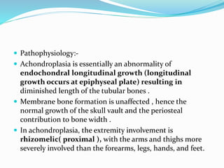  Pathophysiology:-
 Achondroplasia is essentially an abnormality of
endochondral longitudinal growth (longitudinal
growth occurs at epiphyseal plate) resulting in
diminished length of the tubular bones .
 Membrane bone formation is unaffected , hence the
normal growth of the skull vault and the periosteal
contribution to bone width .
 In achondroplasia, the extremity involvement is
rhizomelic( proximal ), with the arms and thighs more
severely involved than the forearms, legs, hands, and feet.
 