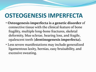 OSTEOGENESIS IMPERFECTA
• Osteogenesis imperfecta is a genetic disorder of
connective tissue with the clinical feature of bone
fragility, multiple long-bone fractures, skeletal
deformity, blue sclerae, hearing loss, and fragile,
opalescent teeth (dentinogenesis imperfecta).
• Less severe manifestations may include generalized
ligamentous laxity, hernias, easy bruisability, and
excessive sweating.
 