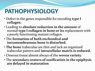 PATHOPHYSIOLOGY
• Defect in the genes responsible for encoding type I
collagen.
• Leading to absolute reduction in the amount of
normal type I collagen in bone or its replacement with
a poorly functioning mutant collagen.
• The formation of both enchondral and
intramembranous bone is disturbed.
• The bone trabeculae are thin and lack an organized
trabecular pattern and intracellular matrix is reduced.
• Osseous tissue almost always of the woven variety.
• The secondary centers of ossification in the epiphysis
are delayed in maturation
 