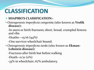 CLASSIFICATION
 SHAPIRO'S CLASSIFICATION:-
• Osteogenesis imperfecta congenita (also known as Vrolik
disease):
-In utero or birth fractures; short, broad, crumpled femora
and ribs
-Deaths---15/16 (94%)
-One survivor wheelchair bound.
• Osteogenesis imperfecta tarda (also known as Ekman-
Lobstein disease):
-Fractures after birth but before walking
-Death--0/21 (0%)
-33% in wheelchair; 67% ambulatory.
 