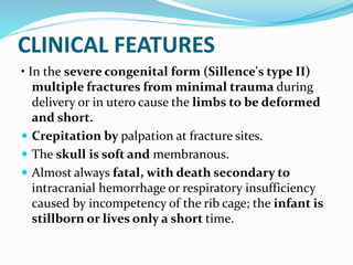 CLINICAL FEATURES
• In the severe congenital form (Sillence's type II)
multiple fractures from minimal trauma during
delivery or in utero cause the limbs to be deformed
and short.
 Crepitation by palpation at fracture sites.
 The skull is soft and membranous.
 Almost always fatal, with death secondary to
intracranial hemorrhage or respiratory insufficiency
caused by incompetency of the rib cage; the infant is
stillborn or lives only a short time.
 