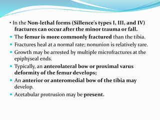 • In the Non-lethal forms (Sillence's types I, III, and IV)
fractures can occur after the minor trauma or fall.
 The femur is more commonly fractured than the tibia.
 Fractures heal at a normal rate; nonunion is relatively rare.
 Growth may be arrested by multiple microfractures at the
epiphyseal ends.
 Typically, an anterolateral bow or proximal varus
deformity of the femur develops;
 An anterior or anteromedial bow of the tibia may
develop.
 Acetabular protrusion may be present.
 