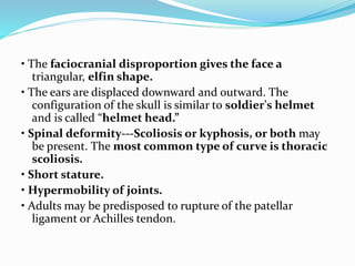 • The faciocranial disproportion gives the face a
triangular, elfin shape.
• The ears are displaced downward and outward. The
configuration of the skull is similar to soldier's helmet
and is called “helmet head.”
• Spinal deformity---Scoliosis or kyphosis, or both may
be present. The most common type of curve is thoracic
scoliosis.
• Short stature.
• Hypermobility of joints.
• Adults may be predisposed to rupture of the patellar
ligament or Achilles tendon.
 