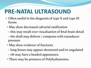 PRE-NATAL ULTRASOUND
 Often useful in the diagnosis of type II and type III
forms.
• May show decreased calvarial ossification
– this may result over visualisation of fetal brain detail
– the skull may deform / compress with transducer
pressure
• May show evidence of fractures
– long bones may appear shortened and/or angulated
– rib may have a beaded appearance.
• There may be presence of Polyhydramnios.
 