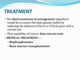 TREATMENT
• The ideal treatment of osteogenesis imperfecta
would be to correct the basic genetic defect by
replacing the defective COL1A1 or COL1A2 gene with a
normal one.
 That capability, of course, does not yet exist.
• MEDICAL TREATMENT---
• Bisphosphonates
• Bone marrow transplantation
 