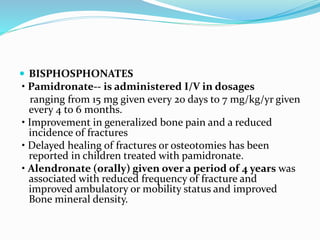  BISPHOSPHONATES
• Pamidronate-- is administered I/V in dosages
ranging from 15 mg given every 20 days to 7 mg/kg/yr given
every 4 to 6 months.
• Improvement in generalized bone pain and a reduced
incidence of fractures
• Delayed healing of fractures or osteotomies has been
reported in children treated with pamidronate.
• Alendronate (orally) given over a period of 4 years was
associated with reduced frequency of fracture and
improved ambulatory or mobility status and improved
Bone mineral density.
 