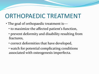 ORTHOPAEDIC TREATMENT
• The goal of orthopaedic treatment is---
• to maximize the affected patient's function,
• prevent deformity and disability resulting from
fractures,
• correct deformities that have developed,
• watch for potential complicating conditions
associated with osteogenesis imperfecta.
 