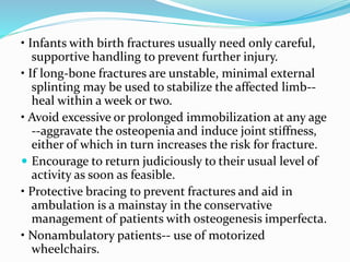 • Infants with birth fractures usually need only careful,
supportive handling to prevent further injury.
• If long-bone fractures are unstable, minimal external
splinting may be used to stabilize the affected limb--
heal within a week or two.
• Avoid excessive or prolonged immobilization at any age
--aggravate the osteopenia and induce joint stiffness,
either of which in turn increases the risk for fracture.
 Encourage to return judiciously to their usual level of
activity as soon as feasible.
• Protective bracing to prevent fractures and aid in
ambulation is a mainstay in the conservative
management of patients with osteogenesis imperfecta.
• Nonambulatory patients-- use of motorized
wheelchairs.
 