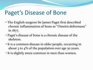 Paget’s Disease of Bone
• The English surgeon Sir James Paget first described
chronic inflammation of bone as “Osteitis deformans”
in 1877.
• Paget's disease of bone is a chronic disease of the
skeleton.
• It is a common disease in older people, occurring in
about 3 to 4% of the population over age 50 years.
• It is slightly more common in men than women.
 