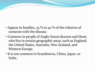• Appear in families, 25 % to 40 % of the relatives of
someone with the disease.
• Common in people of Anglo-Saxon descent and those
who live in certain geographic areas, such as England,
the United States, Australia, New Zealand, and
Western Europe.
• It is not common in Scandinavia, China, Japan, or
India.
 