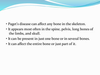 • Paget's disease can affect any bone in the skeleton.
• It appears most often in the spine, pelvis, long bones of
the limbs, and skull.
• It can be present in just one bone or in several bones.
• It can affect the entire bone or just part of it.
 