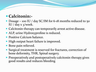  Calcitonin:-
 Dosage – 100 IU / day SC/IM for 6-18 months reduced to 50
IU / day x 3/week.
 Calcitonin therapy can temporarily arrest active disease.
 ALP, urine Hydroxyproline is reduced.
 Positive Calcium balance.
 High output heart failure is improved.
 Bone pain relieved.
 Surgical treatment is reserved for fractures, correction of
bone deformity, THR, Spinal surgery.
 Preoperatively and postoperatively calcitonin therapy gives
good results and reduces bleeding
 