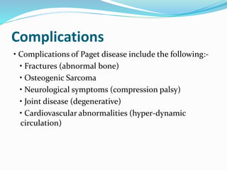 Complications
• Complications of Paget disease include the following:-
• Fractures (abnormal bone)
• Osteogenic Sarcoma
• Neurological symptoms (compression palsy)
• Joint disease (degenerative)
• Cardiovascular abnormalities (hyper-dynamic
circulation)
 