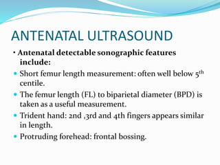 ANTENATAL ULTRASOUND
• Antenatal detectable sonographic features
include:
 Short femur length measurement: often well below 5th
centile.
 The femur length (FL) to biparietal diameter (BPD) is
taken as a useful measurement.
 Trident hand: 2nd ,3rd and 4th fingers appears similar
in length.
 Protruding forehead: frontal bossing.
 