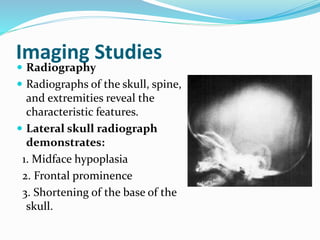 Imaging Studies
 Radiography
 Radiographs of the skull, spine,
and extremities reveal the
characteristic features.
 Lateral skull radiograph
demonstrates:
1. Midface hypoplasia
2. Frontal prominence
3. Shortening of the base of the
skull.
 