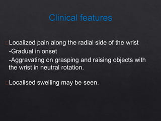 Localized pain along the radial side of the wrist
-Gradual in onset
-Aggravating on grasping and raising objects with
the wrist in neutral rotation.
Localised swelling may be seen.
 