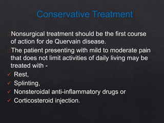 Nonsurgical treatment should be the first course
of action for de Quervain disease.
The patient presenting with mild to moderate pain
that does not limit activities of daily living may be
treated with -
 Rest,
 Splinting,
 Nonsteroidal anti-inflammatory drugs or
 Corticosteroid injection.
 