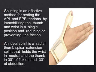 Splinting is an effective
method for resting the
APL and EPB tendons by
immobilizing the thumb
and wrist in a single
position and reducing or
preventing the friction
An ideal splint is a radial
thumb spica extension
splint that holds the wrist
in neutral and the thumb
in 30° of flexion and 30°
of abduction.
 