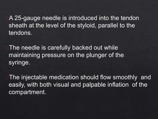 A 25-gauge needle is introduced into the tendon
sheath at the level of the styloid, parallel to the
tendons.
The needle is carefully backed out while
maintaining pressure on the plunger of the
syringe.
The injectable medication should flow smoothly and
easily, with both visual and palpable inflation of the
compartment.
 