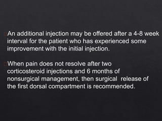 An additional injection may be offered after a 4-8 week
interval for the patient who has experienced some
improvement with the initial injection.
When pain does not resolve after two
corticosteroid injections and 6 months of
nonsurgical management, then surgical release of
the first dorsal compartment is recommended.
 