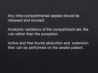 Any intra-compartmental septae should be
released and excised.
Anatomic variations of the compartment are the
rule rather than the exception.
Active and free thumb abduction and extension
then can be performed on the awake patient.
 