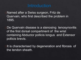 Named after a Swiss surgeon, Fritz de
Quervain, who first described the problem in
1895.
De Quervain disease is a stenosing tenosynovitis
of the first dorsal compartment of the wrist
containing Abductor pollicis longus and Extensor
pollicis brevis.
It is characterised by degeneration and fibrosis of
the tendon sheath.
 